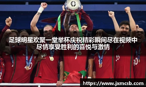 足球明星欢聚一堂举杯庆祝精彩瞬间尽在视频中尽情享受胜利的喜悦与激情