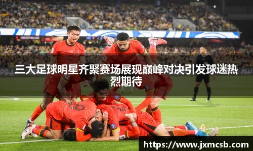 三大足球明星齐聚赛场展现巅峰对决引发球迷热烈期待